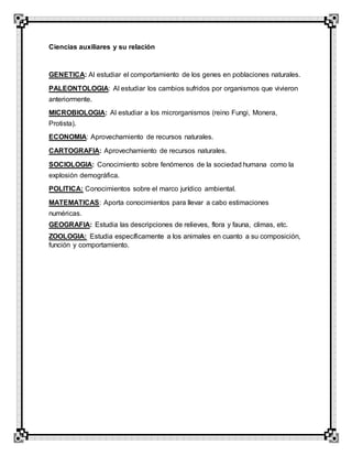 Ciencias auxiliares y su relación
GENETICA: Al estudiar el comportamiento de los genes en poblaciones naturales.
PALEONTOLOGIA: Al estudiar los cambios sufridos por organismos que vivieron
anteriormente.
MICROBIOLOGIA: Al estudiar a los microrganismos (reino Fungi, Monera,
Protista).
ECONOMIA: Aprovechamiento de recursos naturales.
CARTOGRAFIA: Aprovechamiento de recursos naturales.
SOCIOLOGIA: Conocimiento sobre fenómenos de la sociedad humana como la
explosión demográfica.
POLITICA: Conocimientos sobre el marco jurídico ambiental.
MATEMATICAS: Aporta conocimientos para llevar a cabo estimaciones
numéricas.
GEOGRAFIA: Estudia las descripciones de relieves, flora y fauna, climas, etc.
ZOOLOGIA: Estudia específicamente a los animales en cuanto a su composición,
función y comportamiento.
 