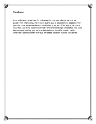 Conclusión
A mí en lo personal ya leyendo y observando toda esta información que me
pareció muy interesante, me he dado cuenta que la ecología tiene aspectos muy
grandes y que es demasiado importante para el ser vivo. Pero algo si me queda
muy claro, que si no cuidamos el medio ambiente será algo catastrófico y no sería
lo mismo por eso hay que tomar más conciencia en cuidar nuestro medio
ambiente y darnos cuenta de lo que en verdad pasa con nuestro ecosistema
 