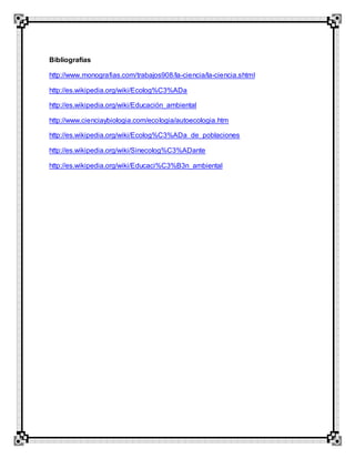 Bibliografías
http://www.monografias.com/trabajos908/la-ciencia/la-ciencia.shtml
http://es.wikipedia.org/wiki/Ecolog%C3%ADa
http://es.wikipedia.org/wiki/Educación_ambiental
http://www.cienciaybiologia.com/ecologia/autoecologia.htm
http://es.wikipedia.org/wiki/Ecolog%C3%ADa_de_poblaciones
http://es.wikipedia.org/wiki/Sinecolog%C3%ADante
http://es.wikipedia.org/wiki/Educaci%C3%B3n_ambiental
 