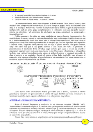 EDUCACIÓN ESPECIAL                                                                           2011-2012. UNED

          -   Si logramos jugar todos juntos y chicos y chicas en el recreo
          -   Resolver problemas entre compañeros sin exaltarse
          -   Hacer un trabajo de equipo, mural... en silencio y armonía

               Un complemento a esto puede ser el Programa ADHD Classroom Kit de Anhalt, McNeil y Bahl
       introduce a los compañeros en la intervención. Existe un trabajo en grupos, donde el líder cambia cada
       día y es el encargado de motivar y recordar el cumplimiento de las normas. Según el comportamiento
       reciben puntos cada día como grupo (complementamos el sentimiento individual de recibir puntos y
       mejorar su autoestima y el sentimiento de satisfacción de grupo, aumentando su autoconcepto e
       integración social).
               Podría agruparse a los niños en mesas cuadradas de cuatro alumnos. Adaptándonos a los
       requerimientos de nuestra alumna, el profesor plantearía los retos, problemas o ejercicios de uno en uno
       en el área correspondiente. Daría unas pautas para su realización (primero lectura individual, luego el
       encargado lee, luego da el turno de palabra de uno en uno para que cada uno diga algún dato importante
       a tener en cuenta, luego otro turno para que cada uno diga lo que no entiende y se apunte también,
       luego otro turno para que el que pueda responda a esas dudas, otro turno de propuesta de
       procedimientos de resolución de la actividad, luego un turno para decir si se esta de acuerdo y
       argumentar, luego un tiempo individual para plasmar en papel la solución y finalmente, se intercambian
       las hojas para verificar los resultados entre todos). Al acabar el proceso el encargado expondrá a la
       clase el proceso y los resultados. Durante el proceso si hay dudas insalvables para el grupo, el
       encargado irá a preguntar al profesor y luego informar a los compañeros. Los pasos pueden estar en
       carteles en la pared enfrente del niño con dibujos:




              Como hemos dicho anteriormente habría que hablar con la familia, asesorarla e intentar
       generalizar y transferir este procedimiento al ámbito del hogar. También es bueno comunicar a la
       familia por escrito los logros y puntos del alumno, es un refuerzo más muy valioso.

       ACTIVIDAD 2. SESIÓN DE EDUCACIÓN FÍSICA.

               Según el Manual diagnóstico y estadístico de los trastornos mentales (DSM-IV, 2002):
       "habitualmente, los síntomas empeoran en las situaciones que exigen una atención o un esfuerzo mental
       sostenidos o que carecen de atractivo o novedad intrínsecos (p. ej., escuchar al maestro en clase, hacer
       los deberes, escuchar o leer textos largos, o trabajar en tareas monótonas o repetitivas)". Las clases de
       Educación Física, por tanto, se convierten en armas potentes para trabajar y mejorar con la niña muchos
       de los aspectos antes citados.
               En esta clase vamos a tratar de ser coherentes con las pautas antes marcadas, especificando:

                                                                                                               11
       Carlos Pera Ubiergo
 