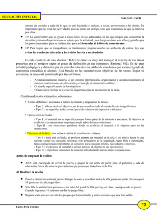 EDUCACIÓN ESPECIAL                                                                                      2011-2012. UNED

              mismo sin atender a nada de lo que se está haciendo e incluso, a veces, perturbando a los demás. Es
              importante que no vean las actividades pasivas como un castigo, sino que trataremos de que se interese
              por ellas.
          •   17º Es conveniente que se ayude a estos niños en las actividades en las que tengan que concentrar la
              atención; primero despertaremos su interés por la actividad, para luego sentarse con ellos y guiarlos por
              los pasos necesarios para su realización, para así formarles el hábito de concentrarse.
          •   18º Para lograr que se tranquilicen, es fundamental proporcionarles un ambiente de calma; hay que
              evitar las conductas alteradas y los ruidos fuertes a su alrededor.

               En este contexto de una alumna TDAH en clase, es muy útil manejar el sistema de las tareas
       prescritas por el profesor según el grado de definición de sus elementos (Famose,1982). Es de gran
       utilidad pedagógica y didáctica por su estrecha relación con estilos de enseñanza que varían el grado de
       autonomía concedida al alumno. Está basado en las características objetivas de las tareas. Según su
       estructura, la tarea está constituida por tres atributos:
                  -   Acondicionamiento material o del entorno (preparación, organización y acondicionamiento al
                      medio e instrucciones de utilización y el arreglo del material a utilizar)
                  -   Grado de especificación de los objetivos
                  -   Operaciones/ formas de ejecución requeridas para la resolución de la tarea.

          Combinando estos elementos, obtenemos:
                Tareas definidas : asociados a estilos de mando y asignación de tareas.
                      - Tipo I : sólo se oculta el objetivo por lo que se reduce todo al mando directo insignificativo.
                      - Tipo II : se especifica todo; tareas típicas de la iniciación deportiva tradicional.

                Tareas semi-definidas :
                      - Tipo I : el material no se especifica porque forma parte de la solución a encontrar. El objetivo es
                      explícito y las operaciones no porque puede haber distintas soluciones.
                      - Tipo II : son situaciones problema donde se explícita el material y el objetivo pero no las
                      operaciones.
                Tareas no definidas : asociados a estilos de enseñanza creativos
                      - Tipo I : nada está definido; el profesor prepara un material en la sala y los niñ@s hacen lo que
                      quieren siendo las consignas mínimas, sólo pendientes de la seguridad. Juego libre y espontánea,
                      tareas autogeneradas importantes al comienzo para encauzar errores, necesidades e intereses.
                      - Tipo II : les decimos el material a utilizar pero no el objetivo ni las operaciones.
                      - Tipo III : el profesor reconduce la situación introduciendo nuevas tareas u operaciones.

       Antes de empezar la sesión:

          •   ANA será encargada de cerrar la puerta y apagar la luz antes de partir para el pabellón o sala de
              educación física, de manera que evitamos que provoque disturbios en la fila.

       Al finalizar la sesión

          •   Poner o cantar una canción para el tiempo de aseo y si acaban antes de ella ganan un punto. Si consiguen
              10 ganan un día de juego libre.
          •   Si la fila ha subido bien pintamos a un niño del panel de fila que hay en clase, consiguiendo un punto.
              Cuando logramos 10 tenemos un día de juego libre.
          •   Repasar cada uno en voz alta los juegos que hemos hecho y cómo creemos que nos han salido.


                                                                                                                          13
       Carlos Pera Ubiergo
 