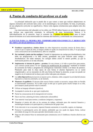 EDUCACIÓN ESPECIAL                                                                                 2011-2012. UNED


       4. Pautas de conducta del profesor en el aula
              La principal indicación que te puedo dar es que vamos a tener que realizar adaptaciones en
       algunos elementos del currículo tales como en la metodología y las actividades. Se trata, en principio,
       de una adaptación curricular no significativa. Ahora verás algunas orientaciones para adaptar estos dos
       aspectos.
              Las intervenciones del educador en los niños con TDAH deben basarse en un trípode de apoyo
       que incluya una supervisión constante, la utilización de unas herramientas básicas y la
       individualización de la atención. Aquí te comento las 5 grupos de pautas clave para el mejor
       desenvolvimiento en el aula minimizando los síntomas del trastorno y controlando sus consecuencias:

       A) PAUTAS PARA LA MEJORA DEL COMPORTAMIENTO-CONDUCTA Y REDUCCIÓN
       DE IMPULSIVIDAD-HIPERACTIVIDAD

          •   Establecer expectativas y límites claros: los niños hiperactivos necesitan conocer de forma clara y
              exacta lo que se espera de ellos, el margen a dudas no ayuda a la situación de los niños. Y lo que pongan
              como consecuencia de la desobediencia, debe ser cumplido.
          •   Ser racional y justo con los castigos: Cuando le imponemos un castigo por desobediencia, éste
              debe ser proporcional a la falta misma, guardando una justa relación entre castigo –
              desobediencia. De todas maneras, los castigos deben existir lo menos posible, ya que la
              motivación positiva es la más eficiente.
          •   Implementar el sistema de puntos – premios: En este sistema, si el niño se porta bien gana puntos,
              caso contrario pierde puntos. Es un “sistema de modificación de conductas” mediante el modelo
              de economía de fichas o programa de contingencias materiales similar a un banco de premios.
              Plantearlo para toda la clase (pues de esta forma el alumno hiperactivo no se siente
              singularizado y así no encuentre en ello una forma de llamar la atención, ya que eso puede ser
              negativo en el contexto de la clase), pero sobre todo para este alumno.
          •   Los niños hiperactivos precisan de un maestro activo, dinámico. debe compartir la actividad del alumno
              hiperactivo y tratar de controlarlo, no de limitarlo.
          •   Mantener el equilibrio: El docente debe marcar límites cuando es necesario, aunque debe ser flexible
              en determinados momentos. No le debe exigir al niño que se quede quieto mucho tiempo en su silla,
              pero tampoco puede permitir todo lo contrario.
          •   Utilizar un lenguaje afirmativo (positivo).
          •   Acompañar la norma de su «por qué» (explicarla).
          •   Pactar las consecuencias de la transgresión de la norma
          •   Hacer una lista o planning de metas conductuales (alcanzables).
          •   Usar material visual para normas y conductas (imágenes y esquemas).
          •   Despertar el interés del niño en las sesiones de trabajo, utilizando para ello material llamativo y
              metodologías basadas en la participación y colaboración del grupo clase.
          •   Evite intervenir si no es necesario, (ignorar) fomente autonomía; si es posible, sugiera, no imponga.
          •   Promover la participación activa del alumno, pidiéndole que nos ayude de alguna forma, realizar
              actividades de juego de roles para aprender determinadas cosas, etc.
          •   Haga uso del contacto físico no amenazante para comunicarse con él. Establezca vínculos afectivos con
              el niño.


                                                                                                                      16
       Carlos Pera Ubiergo
 