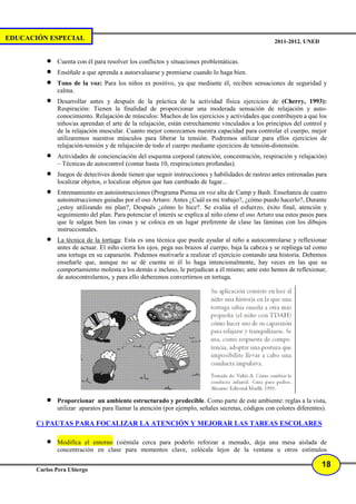 EDUCACIÓN ESPECIAL                                                                                 2011-2012. UNED


          •   Cuenta con él para resolver los conflictos y situaciones problemáticas.
          •   Enséñale a que aprenda a autoevaluarse y premiarse cuando lo haga bien.
          •   Tono de la voz: Para los niños es positivo, ya que mediante él, reciben sensaciones de seguridad y
              calma.
          •   Desarrollar antes y después de la práctica de la actividad física ejercicios de (Cherry, 1993):
              Respiración: Tienen la finalidad de proporcionar una moderada sensación de relajación y auto-
              conocimiento. Relajación de músculos: Muchos de los ejercicios y actividades que contribuyen a que los
              niños/as aprendan el arte de la relajación, están estrechamente vinculados a los principios del control y
              de la relajación muscular. Cuanto mejor conozcamos nuestra capacidad para controlar el cuerpo, mejor
              utilizaremos nuestros músculos para liberar la tensión. Podremos utilizar para ellos ejercicios de
              relajación-tensión y de relajación de todo el cuerpo mediante ejercicios de tensión-distensión.
          •   Actividades de concienciación del esquema corporal (atención, concentración, respiración y relajación)
              – Técnicas de autocontrol (contar hasta 10, respiraciones profundas).
          •   Juegos de detectives donde tienen que seguir instrucciones y habilidades de rastreo antes entrenadas para
              localizar objetos, o localizar objetos que han cambiado de lugar...
          •   Entrenamiento en autoinstrucciones (Programa Piensa en voz alta de Camp y Bash. Enseñanza de cuatro
              autoinstrucciones guiadas por el oso Arturo: Antes ¿Cuál es mi trabajo?, ¿cómo puedo hacerlo?, Durante
              ¿estoy utilizando mi plan?, Después ¿cómo lo hice?. Se evalúa el esfuerzo, éxito final, atención y
              seguimiento del plan. Para potenciar el interés se explica al niño cómo el oso Arturo usa estos pasos para
              que le salgan bien las cosas y se coloca en un lugar preferente de clase las láminas con los dibujos
              instruccionales.
          •   La técnica de la tortuga: Esta es una técnica que puede ayudar al niño a autocontrolarse y reflexionar
              antes de actuar. El niño cierra los ojos, pega sus brazos al cuerpo, baja la cabeza y se repliega tal como
              una tortuga en su caparazón. Podemos motivarle a realizar el ejercicio contando una historia. Debemos
              enseñarle que, aunque no se dé cuenta ni él lo haga intencionalmente, hay veces en las que su
              comportamiento molesta a los demás e incluso, le perjudican a él mismo; ante esto hemos de reflexionar,
              de autocontrolarnos, y para ello deberemos convertirnos en tortuga.




          •   Proporcionar un ambiente estructurado y predecible. Como parte de este ambiente: reglas a la vista,
              utilizar aparatos para llamar la atención (por ejemplo, señales secretas, códigos con colores diferentes).

       C) PAUTAS PARA FOCALIZAR LA ATENCIÓN Y MEJORAR LAS TAREAS ESCOLARES

          •   Modifica el entorno (siéntala cerca para poderlo reforzar a menudo, deja una mesa aislada de
              concentración en clase para momentos clave, colócala lejos de la ventana u otros estímulos

                                                                                                                      18
       Carlos Pera Ubiergo
 