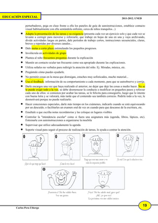 EDUCACIÓN ESPECIAL                                                                                  2011-2012. UNED

              perturbadores, pega en clase frente a ella los paneles de guía de autoinstrucciones, establece contacto
              visual habitualmente con ella sentándola enfrente, cerca de niños tranquilos...)
          •   Adapta la presentación de las tareas y su exigencia (presenta cada vez un ejercicio solo y que cada vez se
              levante a corregir para moverse y reforzarle, que trabaje en hojas de una en una y vaya archivando,
              divide actividades largas en partes, dale períodos de trabajo cortos, instrucciones secuenciales, claras,
              breves y repetidas por diversos canales...
          •   Dale metas a corto plazo estimulando los pequeños progresos.
          •   Involúcrala en actividades de grupo
          •   Plantea al niño frecuentes preguntas durante la explicación
          •   Mantén un contacto ocular tan frecuente como sea apropiado durante las explicaciones.
          •   Utiliza señales no verbales para redirigir la atención del niño. Ej. Miradas, música, etc.
          •   Pregúntale cómo puedes ayudarle.
          •   No permitir cosas en la mesa que distraigan, estuches muy sofisticados, mucho material...
          •   Usa el feedback: información de su comportamiento a cada momento, para que se autoobserve y corrija.
          •   Darle encargos una vez que haya realizado el anterior, no dejar que deje las cosas a medio hacer. No se
              le puede exigir todo a la vez, se debe desmenuzar la conducta a modificar en pequeños pasos y reforzar
              cada uno de ellos: si comienza por acabar las tareas, se le felicita para conseguirlo, luego que lo intente
              con buena letra y se valorará, más tarde que el contenido sea también correcto. Pedirle todo a la vez, le
              desmotivará porque no puede realizarlo.
          •   Hacer concesiones especiales, darle más tiempo en los exámenes, indicarle cuando se está equivocando
              por un descuido, o facilitarles un examen oral de vez en cuando para que descanse de la escritura, etc.
          •   Enséñale a que escriba notas recordatorias y las coloque en lugares visibles
          •   Controlar la "intendencia escolar" como si fuera una asignatura más (agenda, libros, lápices, etc).
              Entrenarle con autoinstrucciones a organizarse la mochila
          •   Supervisar que utilice adecuadamente la agenda.
          •   Soporte visual para seguir el proceso de realización de tareas, le ayuda a centrar la atención.




                                                                                                                       19
       Carlos Pera Ubiergo
 