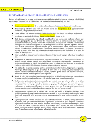 EDUCACIÓN ESPECIAL                                                                                   2011-2012. UNED


       D) PAUTAS PARA LA MEJORA DE SU AUTOESTIMA Y MOTIVACIÓN

       Para el niño el mundo es un lugar poco amable; las reacciones negativas como el castigo o culpabilidad
       tienden a ser constantes en la vida de éste. Así para aumentar su autoestima, hay que:

          •   Resalta los aspectos positivos de su conducta, llama la atención cuando realiza un ejercicio bien, etc.
          •   Busca logros y esfuerzos tanto como sea posible, utilice una pedagogía del éxito (retos fácilmente
              alcanzables y progresivamente crecientes).
          •   Elogia, refuerza, con premios materiales y sobre todo sociales. Una sonrisa vale más que mil juguetes.
          •   Involúcralo en la toma de decisiones. Dale responsabilidades. Confía en él.
          •   Darle ánimos continuamente, una palmada en el hombro, una sonrisa ante cualquier esfuerzo que
              presenta, por pequeño que sea. Premiar las conductas positivas es imprescindible, haber atendido,
              levantar la mano en clase, intentar buena letra, o contestar sin equivocarse son conductas a reforzar en el
              niño hiperactivo, dicho refuerzo puede ser con privilegios de clase (borrar la pizarra, repartir el material,
              hacer recados, lo que además le permite moverse que es lo que necesita), o bien dedicarle una atención
              especial, reconocimiento o halago público: comentarios positivos en alto, o en privado a otro profesor
              para que lo oiga el niño, notas para casa destacando aspectos positivos, una felicitación de la clase, un
              trabajo en el corcho, etc...
          •   Evita humillarle o contestarle en los mismos términos. Evitar insistir siempre sobre todo lo que hace
              mal.
          •   No etiquetes al niño: Relacionarse con sus compañeros suele ser una de las mayores dificultades. Es
              tarea del docente intentar corregir esto, enseñándoles un correcto comportamiento. Sin embargo, es
              necesario que esta tarea se realice sin culpabilizar al niño. Es importante que el docente se encargue de
              ayudar en la integración del niño, tanto dentro del aula como en toda la escuela.
          •   Ten paciencia: Es común que ante repetidos comportamientos hiperactivos, la paciencia se quiebre.
              Pero lo que debemos fijarnos es que la conducta de estos niños no es intencional, sino que se produce
              por unos síntomas que no pueden manejar. Nosotros, debemos aportar mucho para mejorar la situación,
              controlando nuestras actitudes y sensaciones negativas.
          •   Hemos de saber que estos niños/as desarrollan con lentitud su capacidad de comprender las situaciones
              sociales y por ello, en ocasiones hay que explicarles las cosas como a los niños pequeños.
          •   Realizar autorregistros de rendimiento: comprobar que controla cosas que antes no sabía o no le salían
              bien le refuerza muchísimo. Por ejemplo guardar escritos viejos para sacarlos más adelante e ir
              comparando con los actuales, poner el nombre en la tabla de multiplicar cuando ya la domine,
              confeccionar un “faltero” de ortografía y un tiempo después pedir que las escriba para que vea que se
              acuerda, ir haciendo un collarín de papel añadiendo una aro cada vez que leo un libro...
          •   Reconocimientos públicos que se pueden usar: enseñar sus puntos o tareas bien hechas a otros
              profesores, aplauso de toda la clase, trabajo de clase colgado en el corcho, trabajo o cuento bien hecho
              fotocopiado y repartido a los compañeros, notas a casa, comentarios en privado, comentarios en voz
              alta...
          •   El protagonista de la semana: aunque es una actividad tradicionalmente de infantil, es muy útil también
              en primaria, dado que los niños han tenido ya experiencias vitales que les gusta compartir. El profesor
              elige concienzudamente por quién empieza (niño bien considerado) y lo encubre como sorteo para meter
              en el turno a ANA en el momento propicio. Se realiza un mural, cada día nos habla de un aspecto
              (viajes, cuando era pequeño, aficiones, deporte, familia, mi casa...) y los otros niños pueden ir aportando
              cosas. Se escribe una nota a la familia para pedir colaboración.




                                                                                                                        20
       Carlos Pera Ubiergo
 