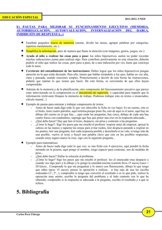 EDUCACIÓN ESPECIAL                                                                                   2011-2012. UNED


       E) PAUTAS PARA MEJORAR SU FUNCIONAMIENTO EJECUTIVO (MEMORIA,
       AUTORREGULACIÓN, AUTOEVALUACIÓN, INTERNALIZACIÓN DEL HABLA,
       INHIBICIÓN DE RESPUESTA...)

          •   Enséñale pequeños trucos de memoria (anotar, dividir las tareas, agrupar palabras por categorías,
              repetirse mentalmente, etc.).
          •   Simplifica la información, pero de manera que llame la atención (con imágenes, gestos, juegos, etc.).
          •   Ayuda al niño a realizar las cosas paso a paso: los niños hiperactivos suelen no poder recordar
              muchas indicaciones juntas para realizar algo. Para contribuir positivamente en esta situación, deberán
              pedirle al niño que realice las cosas, pero paso a paso, de a una indicación por vez, hasta que concluya
              toda la tarea.
          •   Cerciórate del entendimiento de las instrucciones: Debes lograr que los niños hiperactivos pongan
              atención en lo que están diciendo. Para ello, tienen que hablar mirándolo a los ojos, hablar en voz alta,
              clara y pausada, usando oraciones simples. Posteriormente a decirle de esta forma las instrucciones,
              pídanle que repitan lo que tienen que hacer. De esta forma, se cerciorarán de que ellos hayan
              comprendido.
          •   Además de la memoria y de la planificación, otro componente del funcionamiento ejecutivo que parece
              estar interviniendo en la comprensión es el mecanismo de supresión, o capacidad para impedir que la
              información irrelevante bloquee la memoria de trabajo. Podemos trabajar esto en textos o enunciados,
              cálculo mental...)
          •   Ejemplo de pautas para entrenar y trabajar comprensión de textos:
                 - Antes de hacer nada digo todo lo que veo (describir la ficha en voz baja): Es un cuento, este es
                     el título, tiene cuatro párrafos, aquí termina porque pone fin, este de aquí es el autor, aquí hay un
                     dibujo del cuento en el que hay..., aquí están las preguntas, hay cinco, debajo de cada una hay
                     cuatro frases con cuadraditos, supongo que hay que poner una cruz en la respuesta adecuada...
                 - ¿Qué debo hacer? Hay que leer el texto, despacio, sin prisa y contestar a las preguntas.
                 - ¿Cómo lo hago?: Sigo los pasos que me enseñó el profesor: respirar antes de empezar, apoyar la
                     cabeza en las manos y taparme las orejas para evitar ruidos, leer despacio parando a respirar en
                     los puntos, leer una pregunta, leer cada respuesta posible y desecharla si no vale, si tengo más de
                     una posible, vuelvo al texto y buscó una palabra clave que este en las posibles respuestas,
                     cuando estoy seguro marco la cruz, sigo con la siguiente pregunta...
          •   Ejemplo para matemáticas:
                 - Antes de hacer nada digo todo lo que veo: es una ficha con 4 ejercicios, aquí pondré la fecha
                     mirando en la pizarra, aquí pongo el nombre, tengo espacio para contestar, son de medidas de
                     peso...
                 - ¿Qué debo hacer? Hallar la solución al problema.
                 - ¿Cómo lo hago? Sigo los pasos que me enseñó el profesor: leo el enunciado muy despacio y
                     cuando veo algo paro y lo dibujo y le pongo la cantidad encima (camión lleva 15 sacos) (saco =
                     20 kilos)... Comprendo lo que me preguntan y lo marco con fluorescente, dibujo lo que tengo
                     que saber (peso 15 sacos), pienso la operación a realizar, si hay más de una las escribo
                     ordenadas (1º, 2º...), compruebo si tengo que convertir el resultado o es lo que pide, realizo la
                     operación muy atento, escribo la pregunta del problema y al lado contesto con lo que he
                     obtenido, compruebo si la respuesta es adecuada a la pregunta, escribo el resultado y a qué se
                     refiere.


       5. Bibliografía


                                                                                                                       21
       Carlos Pera Ubiergo
 