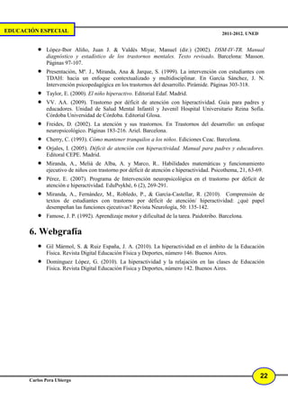 EDUCACIÓN ESPECIAL                                                                          2011-2012. UNED


          •   López-Ibor Aliño, Juan J. & Valdés Miyar, Manuel (dir.) (2002). DSM-IV-TR. Manual
              diagnóstico y estadístico de los trastornos mentales. Texto revisado. Barcelona: Masson.
              Páginas 97-107.
          •   Presentación, Mª. J., Miranda, Ana & Jarque, S. (1999). La intervención con estudiantes con
              TDAH: hacia un enfoque contextualizado y multidisciplinar. En García Sánchez, J. N.
              Intervención psicopedagógica en los trastornos del desarrollo. Pirámide. Páginas 303-318.
          •   Taylor, E. (2000). El niño hiperactivo. Editorial Edaf. Madrid.
          •   VV. AA. (2009). Trastorno por déficit de atención con hiperactividad. Guía para padres y
              educadores. Unidad de Salud Mental Infantil y Juvenil Hospital Universitario Reina Sofía.
              Córdoba Universidad de Córdoba. Editorial Glosa.
          •   Freides, D. (2002). La atención y sus trastornos. En Trastornos del desarrollo: un enfoque
              neuropsicológico. Páginas 183-216. Ariel. Barcelona.
          •   Cherry, C. (1993). Cómo mantener tranquilos a los niños. Ediciones Ceac. Barcelona.
          •   Orjales, I. (2005). Déficit de atención con hiperactividad. Manual para padres y educadores.
              Editoral CEPE. Madrid.
          •   Miranda, A., Meliá de Alba, A. y Marco, R.. Habilidades matemáticas y funcionamiento
              ejecutivo de niños con trastorno por déficit de atención e hiperactividad. Psicothema, 21, 63-69.
          •   Pérez, E. (2007). Programa de Intervención neuropsicológica en el trastorno por déficit de
              atención e hiperactividad. EduPsykhé, 6 (2), 269-291.
          •   Miranda, A., Fernández, M., Robledo, P., & García-Castellar, R. (2010). Comprensión de
              textos de estudiantes con trastorno por déficit de atención/ hiperactividad: ¿qué papel
              desempeñan las funciones ejecutivas? Revista Neurología, 50: 135-142.
          •   Famose, J. P. (1992). Aprendizaje motor y dificultad de la tarea. Paidotribo. Barcelona.

       6. Webgrafía
          •   Gil Mármol, S. & Ruiz España, J. A. (2010). La hiperactividad en el ámbito de la Educación
              Física. Revista Digital Educación Física y Deportes, número 146. Buenos Aires.
          •   Domínguez López, G. (2010). La hiperactividad y la relajación en las clases de Educación
              Física. Revista Digital Educación Física y Deportes, número 142. Buenos Aires.




                                                                                                              22
       Carlos Pera Ubiergo
 