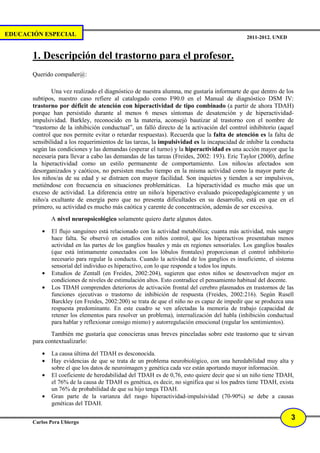 EDUCACIÓN ESPECIAL                                                                           2011-2012. UNED


       1. Descripción del trastorno para el profesor.
       Querido compañer@:

               Una vez realizado el diagnóstico de nuestra alumna, me gustaría informarte de que dentro de los
       subtipos, nuestro caso refiere al catalogado como F90.0 en el Manual de diagnóstico DSM IV:
       trastorno por déficit de atención con hiperactividad de tipo combinado (a partir de ahora TDAH)
       porque han persistido durante al menos 6 meses síntomas de desatención y de hiperactividad-
       impulsividad. Barkley, reconocido en la materia, aconsejó bautizar al trastorno con el nombre de
       “trastorno de la inhibición conductual”, un falló directo de la activación del control inhibitorio (aquel
       control que nos permite evitar o retardar respuestas). Recuerda que la falta de atención es la falta de
       sensibilidad a los requerimientos de las tareas, la impulsividad es la incapacidad de inhibir la conducta
       según las condiciones y las demandas (esperar el turno) y la hiperactividad es una acción mayor que la
       necesaria para llevar a cabo las demandas de las tareas (Freides, 2002: 193). Eric Taylor (2000), define
       la hiperactividad como un estilo permanente de comportamiento. Los niños/as afectados son
       desorganizados y caóticos, no persisten mucho tiempo en la misma actividad como la mayor parte de
       los niños/as de su edad y se distraen con mayor facilidad. Son inquietos y tienden a ser impulsivos,
       metiéndose con frecuencia en situaciones problemáticas. La hiperactividad es mucho más que un
       exceso de actividad. La diferencia entre un niño/a hiperactivo evaluado psicopedagógicamente y un
       niño/a exultante de energía pero que no presenta dificultades en su desarrollo, está en que en el
       primero, su actividad es mucho más caótica y carente de concentración, además de ser excesiva.
              A nivel neuropsicológico solamente quiero darte algunos datos.
          •   El flujo sanguíneo está relacionado con la actividad metabólica; cuanta más actividad, más sangre
              hace falta. Se observó en estudios con niños control, que los hiperactivos presentaban menos
              actividad en las partes de los ganglios basales y más en regiones sensoriales. Los ganglios basales
              (que está íntimamente conectados con los lóbulos frontales) proporcionan el control inhibitorio
              necesario para regular la conducta. Cuando la actividad de los ganglios es insuficiente, el sistema
              sensorial del individuo es hiperactivo, con lo que responde a todos los inputs.
          •   Estudios de Zentall (en Freides, 2002:204), sugieren que estos niños se desenvuelven mejor en
              condiciones de niveles de estimulación altos. Esto contradice el pensamiento habitual del docente.
          •   Los TDAH comprenden deterioros de activación frontal del cerebro plasmados en trastornos de las
              funciones ejecutivas o trastorno de inhibición de respuesta (Freides, 2002:216). Según Rusell
              Barckley (en Freides, 2002:200) se trata de que el niño no es capaz de impedir que se produzca una
              respuesta predominante. En este cuadro se ven afectadas la memoria de trabajo (capacidad de
              retener los elementos para resolver un problema), internalización del habla (inhibición conductual
              para hablar y reflexionar consigo mismo) y autorregulación emocional (regular los sentimientos).
              También me gustaría que conocieras unas breves pinceladas sobre este trastorno que te sirvan
       para contextualizarlo:
          •   La causa última del TDAH es desconocida.
          •   Hay evidencias de que se trata de un problema neurobiológico, con una heredabilidad muy alta y
              sobre el que los datos de neuroimagen y genética cada vez están aportando mayor información.
          •   El coeficiente de heredabilidad del TDAH es de 0,76, esto quiere decir que si un niño tiene TDAH,
              el 76% de la causa de TDAH es genética, es decir, no significa que si los padres tiene TDAH, exista
              un 76% de probabilidad de que su hijo tenga TDAH.
          •   Gran parte de la varianza del rasgo hiperactividad-impulsividad (70-90%) se debe a causas
              genéticas del TDAH.

                                                                                                               3
       Carlos Pera Ubiergo
 