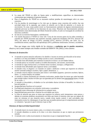 EDUCACIÓN ESPECIAL                                                                                2011-2012. UNED


          •   La causa del TDAH se debe en buena parte a modificaciones específicas en determinados
              cromosomas que componen el genoma humano.
          •   Para el diagnóstico de TDAH no es necesario realizar pruebas de neuroimagen salvo en casos
              concretos.
          •   Con las pruebas de neuroimagen se ha visto que en algunas zonas concretas del cerebro, hay una
              actividad menor de la esperada, que estaría en relación con la falta de atención y el exceso de
              movimiento. En estas zonas podría existir un funcionamiento anómalo de algunos neurotransmisores
              pudiendo provocar un déficit en las funciones de esas zonas. Muestran este funcionamiento anómalo
              especialmente zonas determinadas del lóbulo frontal del cerebro, el cuál es el encargado de coordinar las
              funciones cerebrales.
          •   Se trata de un trastorno heterogéneo, multifactorial.
          •   Con mucha frecuencia el TDAH no viene sólo. Cerca de dos terceras partes de los niños remitidos a
              consulta por TDAH presentan otro trastorno asociado: negativista desafiante (50-75%), disocial (20-
              50%), por abuso de drogas (12-24%), ansiedad (25%), afectivos (25-30%), del suelo, tics, de
              coordinación motora, específicos del aprendizaje (20%), problemas intelectuales, lesiones y accidentes.

              Para que tengas una visión rápida de las síntomas o conductas que te puedes encontrar,
       observa y ten a mano siempre este listados extraído del DSM-IV-TR (2002) y otros autores:

       Síntomas de desatención:

          •   A menudo no presta atención suficiente a los detalles o incurre en errores por descuido en las tareas
              escolares o en otras actividades (el trabajo escolar es sucio y desordenado).
          •   A menudo tiene dificultades para mantener la atención en tareas o en actividades lúdicas
          •   A menudo parece no escuchar cuando se le habla directamente, está ausente, ensimismado.
          •   A menudo no sigue instrucciones y no finaliza tareas escolares, encargos, u obligaciones.
          •   A menudo tiene dificultades para organizar tareas y actividades.
          •   A menudo evita, le disgusta o es renuente en cuanto a dedicarse a tareas que requieren un esfuerzo
              mental sostenido (trabajos escolares, lápiz y papel, domésticos...)
          •   A menudo extravía objetos necesarios para tareas o actividades (juguetes, ejercicios escolares, lápices,
              libros...) y suelen tratarlos sin cuidado.
          •   A menudo se distrae fácilmente por estímulos irrelevantes, pueden dejar las tareas que están haciendo
              para atender ruidos o hechos triviales que son ignorados por los demás (una conversación lejana, el ruido
              de un coche...)
          •   A menudo es descuidado y olvidadizo en las actividades diarias (olvidan el bocadillo, los deberes, la
              hora del partido...)
          •   Incapacidad para focalizar en lo esencial
          •   Facilidad para despistarse con estímulos irrelevantes o secundarios
          •   Enseguida siente sobrecarga de información en cualquier tarea.
          •   Imposibilidad para perseverar o finalizar las actividades que inicia
          •   La falta de atención que pone en tareas que requieren un esfuerzo suele interpretarse como pereza y
              además en ocasiones podemos encontrarnos con niños que tienen el trastorno, pero que son capaces de
              estar sin síntomas en una situación nueva, cuando existe mucho control, o ante actividades muy
              interesantes (como los videojuegos), lo que hace que sus padres piensen que el comportamiento anómalo
              es voluntario, “que para lo que le interesa sí que se fija”.

       Síntomas de hiperactividad-impulsividad:

          •   A menudo mueve en exceso manos y pies, o se remueve de su asiento.
          •   A menudo abandona su asiento en la clase o en otras situaciones en que se espera que permanezca
              sentado.
          •   A menudo corre o salta excesivamente en situaciones en que es inapropiado hacerlo.

                                                                                                                     4
       Carlos Pera Ubiergo
 