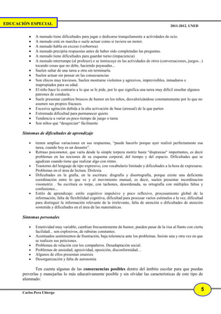 EDUCACIÓN ESPECIAL                                                                                   2011-2012. UNED

          •   A menudo tiene dificultades para jugar o dedicarse tranquilamente a actividades de ocio.
          •   A menudo está en marcha o suele actuar como si tuviera un motor.
          •   A menudo habla en exceso (verborrea)
          •   A menudo precipita respuestas antes de haber sido completadas las preguntas.
          •   A menudo tiene dificultades para guardar turno (impaciencia)
          •   A menudo interrumpe (al profesor) o se inmiscuye en las actividades de otros (conversaciones, juegos...)
              tocando cosas que no debe, haciendo payasadas...
          •   Suelen saltar de una tarea a otra sin terminarla.
          •   Suelen actuar sin pensar en las consecuencias
          •   Son chicos muy traviesos. Suelen mostrarse violentos y agresivos, imprevisibles, inmaduros e
              inapropiados para su edad.
          •   El niño hace lo contrario a lo que se le pide, por lo que significa una tarea muy difícil enseñar algunos
              patrones de conducta.
          •   Suele presentar cambios bruscos de humor en los niños, desvalorizándose constantemente por lo que no
              asumen sus propios fracasos.
          •   Excesiva agitación debida a la alta activación de base (arousal) de la que parten
          •   Extremada dificultad para permanecer quieto
          •   Tendencia a variar en poco tiempo de juego o tarea
          •   Son niños que “desquician“ fácilmente

       Síntomas de dificultades de aprendizaje

          •   tienen amplias variaciones en sus respuestas, “puede hacerlo porque ayer realizó perfectamente esa
              tarea, cuando hoy es un desastre”.
          •   Retraso psicomotor, que varía desde la simple torpeza motriz hasta “dispraxias“ importantes, es decir
              problemas en las nociones de su esquema corporal, del tiempo y del espacio. Dificultades que se
              agudizan cuando tiene que realizar algo con ritmo.
          •   Trastorno del lenguaje de tipo expresivo, con vocabulario limitado y dificultades a la hora de expresarse.
              Problemas en el área de lectura. Dislexia.
          •   Dificultades en la grafía, en la escritura: disgrafía y disortografía, porque existe una deficiente
              coordinación entre lo que ve y el movimiento manual, es decir, suelen presentar incordinacion
              visomotriz . Su escritura es torpe, con tachones, desordenada, su ortografía con múltiples faltas y
              confusiones...
          •   Estilo de aprendizaje: estilo cognitivo impulsivo y poco reflexivo, procesamiento global de la
              información, falta de flexibilidad cognitiva, dificultad para procesar varios estímulos a la vez, dificultad
              para distinguir la información relevante de la irrelevante, falta de atención o dificultades de atención
              sostenida y dificultades en el área de las matemáticas.

       Síntomas personales

          •   Emotividad muy variable, cambian frecuentemente de humor, pueden pasar de la risa al llanto con cierta
              facilidad... son explosivos, de rabietas constantes.
          •   Acentuados sentimientos de frustración, baja tolerancia ante los problemas. Insiste una y otra vez en que
              se realicen sus peticiones.
          •   Problemas de relación con los compañeros. Desadaptación social.
          •   Problemas de ansiedad, agresividad, oposición, disconformidad…
          •   Algunos de ellos presentan enuresis
          •   Desorganización y falta de autonomía

              Ten cuenta algunas de las consecuencias posibles dentro del ámbito escolar para que puedas
       preverlas y manejarlas lo más educativamente posible y sin olvidar las características de este tipo de
       alumnado:

                                                                                                                        5
       Carlos Pera Ubiergo
 