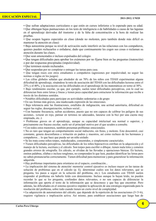 EDUCACIÓN ESPECIAL                                                                                   2011-2012. UNED

             • Que sufran adaptaciones curriculares o que estén en cursos inferiores a lo esperado para su edad.
             • Que obtengan bajas puntuaciones en los tests de inteligencia o de habilidades a causa de las lagunas
             en el aprendizaje derivadas del trastorno y de la falta de concentración a la hora de realizar las
             pruebas.
             • Que ocupen lugares especiales en clase (donde no molesten, pero también donde más difícil es
             mantener la atención en clase)
             • Baja autoestima porque su nivel de activación suele interferir en las relaciones con los compañeros,
             quienes pueden rechazarlos o enfadarse, dado que continuamente les cogen sus cosas o reclaman su
             atención durante las clases.
             • Que sean amonestados o incluso expulsados del colegio.
             • Que tengan dificultades para aprobar los exámenes por no fijarse bien en las preguntas (inatención)
             o por dar respuestas precipitadas (impulsividad).
             • Que terminen siendo rechazados.
             • Que suspendan por no completar o entregar las tareas para casa.
             • Que tengan roces con otros estudiantes o compañeros (agresiones por impulsividad; no seguir las
             normas o reglas en los juegos).
             • Las cifras globales señalan que alrededor de un 70% de los niños con TDAH experimentan alguna
             dificultad de aprendizaje, situándose la ratio de asociación del TDAH con las dificultades lectoras entre el
             25% y el 40%, y la asociación con las dificultades en el aprendizaje de las matemáticas en torno al 30%.
             • Bajo rendimiento escolar, ya que, por ejemplo, suelen tener dificultades perceptivas, con lo cual no
             diferencian bien entre letras y líneas y tienen poca capacidad para estructurar la información que recibe a
             través de los distintos sentidos.
             • Notables dificultades para participar en actividades sedentarias o de grupo
             • En sus formas más graves, una inadecuada expresión de las emociones.
             • Baja tolerancia ante las frustraciones, estallidos de indignación, una actitud autoritaria, dificultad en
             seguir las reglas, desorganización, rechazo social...
             • Con bastante frecuencia, sufran accidentes, puesto que no son capaces de calibrar los peligros de sus
             acciones.. (cruzar en rojo, patinar en terrenos no adecuados, lanzarse con la bici por una cuesta muy
             empinada, etc..)
             • Problemas graves en el aprendizaje, aunque su capacidad intelectual sea normal o superior, y
             precisamente ese fracaso escolar, suele ser el principal motivo por el que acuden a consulta.
             • Con todos estos trastornos, también presentan problemas emocionales.
             • No es raro que tengan un comportamiento social indiscreto, sin freno, y molesto. Este descontrol, casi
             constante, genera desconfianza e irritación en padres y maestros, así como rechazo de los hermanos y
             compañeros… lo que hace que pueda ser un niño aislado.
             • Se les trata como niños torpes, maleducados, consentidos, o simplemente caracteriales.
             • Tienen dificultades perceptivas, las dificultades de los niños hiperactivos estriban en la adquisición y el
             manejo de la lectura, escritura y el cálculo. Son torpes para escribir o dibujar, tienen mala letra y cometen
             grandes errores de ortografía. En cálculo, se olvidan de las llevadas y operaciones básicas. En lectura,
             omiten palabras, sílabas e incluso renglones, no comprenden lo que leen, pueden identificar las letras pero
             no saben pronunciarlas correctamente. Tienen dificultad para memorizar y para generalizar la información
             adquirida.
             • Hay problemas importantes para orientarse en el espacio, coordinación...
             • La implicación del sistema de atención/ memoria/ control ejecutivo es incluso mayor en las tareas de
             solución de problemas que en el cálculo (p. Ej. determinar cuáles son los datos relevantes, qué se
             pregunta, los pasos a seguir en la solución del problema, etc.). Los estudiantes con TDAH suelen
             responder al problema sin haberlo leído con detenimiento. Incluso aunque lo hayan leído, no pueden
             recordar lo que se les pregunta, confunden datos relevantes, o no son capaces de diferenciar la
             información que aporta el texto de la información que se desconoce y que hay que encontrar. Pero
             además, las dificultades en el sistema ejecutivo impiden la aplicación de una estrategia organizada para la
             resolución del problema, sobre todo cuando tienen un cierto nivel de complejidad.
             • La adquisición de automatismos del cálculo, que depende de la repetición de las asociaciones (3+3=6),
             requiere vigilancia e implicación activa. Así mismo, para establecer asociaciones que luego han de

                                                                                                                        6
       Carlos Pera Ubiergo
 