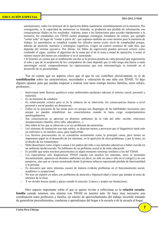 EDUCACIÓN ESPECIAL                                                                                 2011-2012. UNED

              automatizarse, todos los términos de la operación deben mantenerse simultáneamente en la memoria. Por
              consiguiente, si la capacidad de memorizar es limitada, se producirá una pérdida de información con
              consecuencias fatales en los resultados. Además, junto a las limitaciones para acceder rápidamente a la
              memoria, los estudiantes con TDAH suelen desplegar estrategias inmaduras de conteo, por ejemplo
              "contar todo" en lugar de "contar a partir de", que suponen también un costo enorme para la memoria de
              trabajo. La panorámica se complica cuando los cálculos tienen cierto nivel de complejidad porque,
              además de atención, memoria y estrategias cognitivas, exigen un control continuo de cada fase, que
              depende del sistema ejecutivo. Por último, los fallos de supervisión pueden provocar errores como
              confundir el signo, cambiar el algoritmo de la suma por el de la resta a mitad de operación, o restar el
              número mayor del menor sin considerar si es el sustraendo.
              • Si tenemos en cuenta que el rendimiento escolar es la primera prueba de valía personal que experimenta
              el niño y que de la aceptación de los compañeros de clase depende que el niño tenga una buena o mala
              autoimagen social, comprenderemos las repercusiones que esta sintomatología va teniendo en el
              desarrollo de su personalidad.

              Ten en cuenta que un aspecto clave que al que tú vas contribuir decisivamente es el de
       sensibilización sobre las características, necesidades y valoración de una niña con TDAH. Te dejo
       algunos apuntes para que puedas empezar a realizar esta tarea contigo mismo, familias, otros niñ@s,
       profesores...
          -    Intervienen tanto factores genéticos como ambientales (podemos adecuar el entorno social, personal y
               material).
          -    Es un trastorno de conducta
          -    Es relativamente crónico pero si en la infancia no se interviene, las consecuencias futuras a nivel
               personal y social pueden ser desastrosas.
          -    Fallan en la ejecución de las tareas pero no porque nos dispongan de las habilidades necesarias sino
               porque no pueden rentabilizar sus conocimientos cuando la tarea exige comportamientos
               autorregulatorios.
          -    Sus consecuencias se aprecian en distintos ambientes de la vida del niño: escolar, relaciones
               interpersonales (familia, otros niño, educadores...)
          -    Hay niños en los que se observan a su vez problemas de autoestima
          -    Los síntomas de inatención son más sutiles, se detectan menos y provocan que el diagnóstico tarde más
               en realizarse o, en muchos casos, pase inadvertido.
          -    Los factores psicosociales no se consideran actualmente como la principal causa, pero tienen un
               importante papel en el desarrollo de los síntomas, en la aparición de otros problemas, y por lo tanto, en
               el diseño de los tratamientos.
          -    Debe descartarse como origen o causa a los padres del niño o sus métodos educativos o haber crecido en
               un ambiente desfavorecido. No hablamos de un problema social ni de mala educación.
          -    Es posible que todos nosotros presentemos en algún momento síntomas similares a los del TDAH.
          -    Los especialistas sólo diagnostican TDAH cuando son muchos los síntomas, estos se presentan
               frecuentemente, aparecen en distintos ambientes (es decir, no sólo en casa o sólo en el colegio) y no son
               pasajeros, sino que se vienen arrastrando desde la primera infancia suponiendo pérdida de funcionalidad
               a la persona.
          -    Es necesario que estos síntomas causen de manera evidente problemas en el funcionamiento social,
               académico u ocupacional.
          -    No eres un experto en niños con problemas de atención e hiperactividad y tienes que atender al resto de
               alumnos de la clase.
          -    Y no olvides buscar ayuda y apoyo cuando lo necesite. Conoce y acepta sus limitaciones.

              Otro aspecto importante sobre el que te quiero invitar a reflexionar es la relación escuela-
       familia cuando tenemos una alumna con TDAH en nuestra aula. Se hace muy necesario una
       coordinación entre profesores y familia, un intento de aprovechamiento del trabajo invertido tratando
       de generalizar procedimientos, conductas o aprendizajes del hogar a la escuela o de la escuela al hogar.

                                                                                                                      7
       Carlos Pera Ubiergo
 