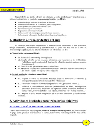 EDUCACIÓN ESPECIAL                                                                           2011-2012. UNED


               Según todo lo que puedes advertir, las estrategias y pautas conductuales y cognitivas que se
       utilicen, requieren tener en cuenta las necesidades de los niños con TDAH:
              •   Tienen una mayor necesidad de búsqueda de novedad.
              •   Su interés suele centrarse en lo inmediato, en el «aquí y ahora».
              •   Suelen preferir realizar frecuente actividad física.
              •   Necesitan ayuda para concentrarse.
              •   Requieren un ambiente estructurado.
              •   Suelen requerir más tiempo para realizar las tareas escolares.
              •   Suelen precisar información abundante e inmediata sobre lo que hacen.


       2. Objetivos a trabajar dentro del aula
              Ya sabes que para abordar correctamente la intervención con esta alumna, se debe plantear un
       trabajo colaborativo, multiprofesional y contextualizado. La parte que nos toca es el área de
       intervención psicopedagógica. En ella, las finalidades con esta alumna son dos:
       A) Normalizar los síntomas del TDAH.

              •   a.1. Potenciar su autocontrol y autorregulación
              •   a.2. Enseñar al niño nuevas conductas alternativas que reemplacen a las problemáticas
                        (habilidades sociales, autocontrol, focalización, relajación, autoinstrucciones, solución
                        de problemas...)
              •   a.3. Generalizar los aprendizajes a contextos familiares
              •   a.4. Minimizar o controlar su tendencia hipercinética e impulsiva mediante una adaptación
                        del entorno y de las consignas y tareas asignadas.
       B) Prevenir o paliar las consecuencias del TDAH

              •   b.1. Mejorar su déficit de autoestima haciendo crecer su motivación y autonomía y
                       consiguiendo que se sientan menos culpables y fracasados.
              •   b.2. Sensibilizar e implicar al entorno (compañeros de clase, profesores, familia...)
              •   b.3. Potenciar el funcionamiento ejecutivo (internalización del habla, autorregulación
                       emocional, planificación, mecanismo de supresión, control inhibitorio, memoria de
                       trabajo verbal, memoria de trabajo viso-espacial, memoria a corto plazo y atención....)
              •   b.4. Mejorar su estilo de vida integrándola en las diversas situaciones y haciéndolo más
                  autónoma.

       3. Actividades diseñadas para trabajar los objetivos
       ACTIVIDAD 1. MENÚ DE REFUERZOS, ¡MMM, QUÉ RICO!

       Técnica de autoevaluación reforzada para potenciar el funcionamiento ejecutivo. Se pasa del trabajo
       de grupo a una aplicación individualizada al alumno. Pero siempre planteada para todos para sentirse
       integrado.



                                                                                                               8
       Carlos Pera Ubiergo
 