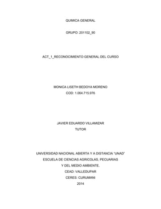 QUIMICA GENERAL 
GRUPO: 201102_90 
ACT_1_RECONOCIMIENTO GENERAL DEL CURSO 
MONICA LISETH BEDOYA MORENO 
COD: 1.064.715.976 
JAVIER EDUARDO VILLAMIZAR 
TUTOR 
UNIVERSIDAD NACIONAL ABIERTA Y A DISTANCIA “UNAD” 
ESCUELA DE CIENCIAS AGRICOLAS, PECUARIAS 
Y DEL MEDIO AMBIENTE. 
CEAD: VALLEDUPAR 
CERES: CURUMANI 
2014 
 