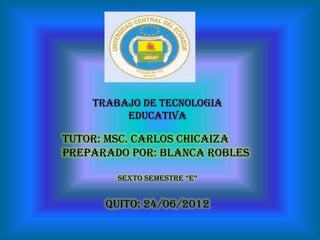 Trabajo de TECNOLOGIA
         EDUCATIVA

Tutor: msc. CARLOS CHICAIZA
Preparado por: Blanca Robles

        Sexto SemeStre “e”


      Quito: 24/06/2012
 