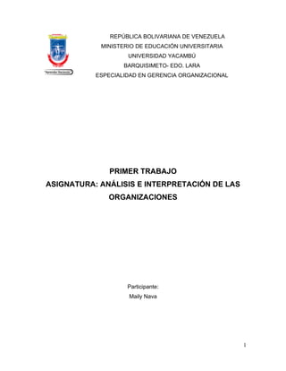 REPÚBLICA BOLIVARIANA DE VENEZUELA
MINISTERIO DE EDUCACIÓN UNIVERSITARIA
UNIVERSIDAD YACAMBÚ
BARQUISIMETO- EDO. LARA
ESPECIALIDAD EN GERENCIA ORGANIZACIONAL
PRIMER TRABAJO
ASIGNATURA: ANÁLISIS E INTERPRETACIÓN DE LAS
ORGANIZACIONES
Participante:
Maily Nava
1
 