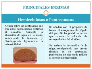 PRINCIPALES ENZIMAS


           Hemicelulosas o Pentosanasas
Actúan sobre las pentosanas que    Se añaden con el propósito de
son unos polisacáridos distintos   frenar el envejecimiento rápido
al   almidón.     Aumenta     la   del pan. Se ha podido observar
absorción de agua en la masa,      que retardan la velocidad de
aumentando la tenacidad y          retrogradación del almidón.
disminuyendo ligeramente la
extensibilidad.                    Se acelera la formación de la
                                   miga, consiguiendo una pronta
                                   firmeza    en    su    estructura,
                                   pudiéndose de este modo reducir
                                   el período de precocción.
 