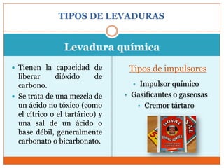 TIPOS DE LEVADURAS


                 Levadura química
 Tienen la capacidad de          Tipos de impulsores
  liberar     dióxido      de
  carbono.                         • Impulsor químico
 Se trata de una mezcla de      • Gasificantes o gaseosas
  un ácido no tóxico (como           • Cremor tártaro
  el cítrico o el tartárico) y
  una sal de un ácido o
  base débil, generalmente
  carbonato o bicarbonato.
 