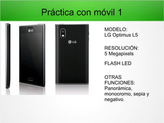 Práctica con móvil 1
MODELO:
LG Optimus L5
RESOLUCIÓN:
5 Megapixels
FLASH LED
OTRAS
FUNCIONES:
Panorámica,
monocromo, sepia y
negativo.

 