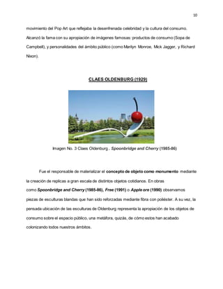 10
movimiento del Pop Art que reflejaba la desenfrenada celebridad y la cultura del consumo.
Alcanzó la fama con su apropiación de imágenes famosas: productos de consumo (Sopa de
Campbell), y personalidades del ámbito público (como Marilyn Monroe, Mick Jagger, y Richard
Nixon).
CLAES OLDENBURG (1929)
Imagen No. 3 Claes Oldenburg . Spoonbridge and Cherry (1985-86)
Fue el responsable de materializar el concepto de objeto como monumento mediante
la creación de replicas a gran escala de distintos objetos cotidianos. En obras
como Spoonbridge and Cherry (1985-86), Free (1991) o Apple ore (1990) observamos
piezas de esculturas blandas que han sido reforzadas mediante fibra con poliéster. A su vez, la
pensada ubicación de las esculturas de Oldenburg representa la apropiación de los objetos de
consumo sobre el espacio público, una metáfora, quizás, de cómo estos han acabado
colonizando todos nuestros ámbitos.
 