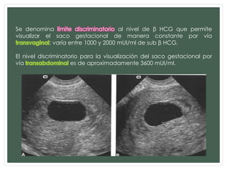 Se denomina límite discriminatorio al nivel de β HCG que permite
visualizar el saco gestacional de manera constante por vía
; varía entre 1000 y 2000 mUI/ml de sub β HCG.
El nivel discriminatorio para la visualización del saco gestacional por
vía es de aproximadamente 3600 mUI/ml.
ECO TRANSABDOMINAL:
 SACO GESTACIONAL > 25 mm DEBE VERSE EMBRION
 EMBRION > 15 mm DEBE TENER ACTIVIDAD CARDIACA
ECO TRANSVAGINAL:
 SACO GESTACIONAL >15 mm DEBE VERSE EMBRION
 