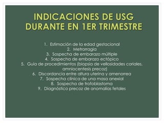 1. Estimación de la edad gestacional
2. Metrorragia
3. Sospecha de embarazo múltiple
4. Sospecha de embarazo ectópico
5. Guía de procedimientos (biopsia de vellosidades coriales,
amniocentesis precoz)
6. Discordancia entre altura uterina y amenorrea
7. Sospecha clínica de una masa anexial
8. Sospecha de trofoblastoma
9. Diagnóstico precoz de anomalías fetales
 