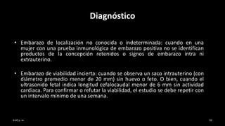 Diagnóstico
• Embarazo de localización no conocida o indeterminada: cuando en una
mujer con una prueba inmunológica de embarazo positiva no se identifican
productos de la concepción retenidos o signos de embarazo intra ni
extrauterino.
• Embarazo de viabilidad incierta: cuando se observa un saco intrauterino (con
diámetro promedio menor de 20 mm) sin huevo o feto. O bien, cuando el
ultrasonido fetal indica longitud cefalocaudal menor de 6 mm sin actividad
cardiaca. Para confirmar o refutar la viabilidad, el estudio se debe repetir con
un intervalo mínimo de una semana.
6:40 p. m. 50
 