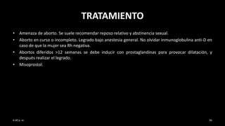 TRATAMIENTO
• Amenaza de aborto. Se suele recomendar reposo relativo y abstinencia sexual.
• Aborto en curso o incompleto. Legrado bajo anestesia general. No olvidar inmunoglobulina anti-D en
caso de que la mujer sea Rh negativa.
• Abortos diferidos >12 semanas se debe inducir con prostaglandinas para provocar dilatación, y
después realizar el legrado.
• Misoprostol.
6:40 p. m. 56
 