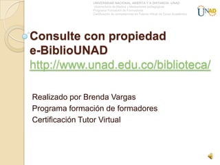 UNIVERSIDAD NACIONAL ABIERTA Y A DISTANCIA -UNAD
               Vicerrectoría de Medios y Mediaciones pedagógicas
               Programa Formación de Formadores
               Certificación de competencias en Tutoría Virtual de Curso Académico




Consulte con propiedad
e-BiblioUNAD
http://www.unad.edu.co/biblioteca/

Realizado por Brenda Vargas
Programa formación de formadores
Certificación Tutor Virtual
 