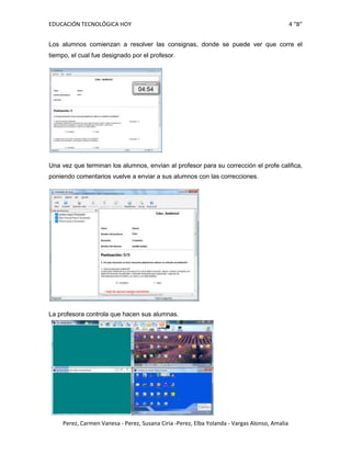 EDUCACIÓN TECNOLÓGICA HOY                                                                      4 “B”


Los alumnos comienzan a resolver las consignas, donde se puede ver que corre el
tiempo, el cual fue designado por el profesor.




Una vez que terminan los alumnos, envían al profesor para su corrección el profe califica,
poniendo comentarios vuelve a enviar a sus alumnos con las correcciones.




La profesora controla que hacen sus alumnas.




     Perez, Carmen Vanesa - Perez, Susana Ciria -Perez, Elba Yolanda - Vargas Alonso, Amalia
 