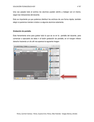 EDUCACIÓN TECNOLÓGICA HOY                                                                     4 “B”


Una vez pasado todo el archivo los alumnos pueden abrirlo y trabajar con el mismo,
según las indicaciones del docente.

Esto es importante ya que podemos distribuir los archivos de una forma rápida, también
elegir si queremos mandar a todos o a algunos alumnos solamente.




Grabación de pantalla.

Esta herramienta sirve para grabar todo lo que se ve en la pantalla del docente, para
comenzar a ejecutarlo de debe ir al botón grabación de pantalla, en el margen inferior
derecho haciendo un clic allí nos aparece la siguiente imagen




    Perez, Carmen Vanesa - Perez, Susana Ciria -Perez, Elba Yolanda - Vargas Alonso, Amalia
 