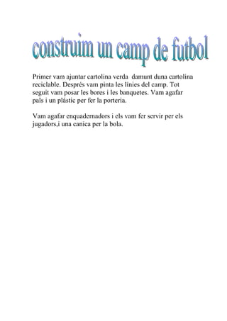 Primer vam ajuntar cartolina verda damunt duna cartolina
reciclable. Després vam pinta les línies del camp. Tot
seguit vam posar les bores i les banquetes. Vam agafar
pals i un plàstic per fer la porteria.

Vam agafar enquadernadors i els vam fer servir per els
jugadors,i una canica per la bola.
 