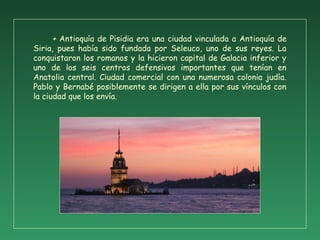+ Antioquía de Pisidia era una ciudad vinculada a Antioquía de
Siria, pues había sido fundada por Seleuco, uno de sus reyes. La
conquistaron los romanos y la hicieron capital de Galacia inferior y
uno de los seis centros defensivos importantes que tenían en
Anatolia central. Ciudad comercial con una numerosa colonia judía.
Pablo y Bernabé posiblemente se dirigen a ella por sus vínculos con
la ciudad que los envía.
 