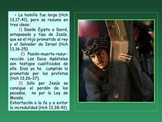 + La homilía fue larga (Hch
13,17-41), pero se resume en
tres ideas:
1) Desde Egipto a David,
antepasado y tipo de Jesús,
que es el Hijo prometido al rey
y el Salvador de Israel (Hch
13,16-25)
2) Pasión-muerte-resur-
rección. Los Doce Apóstoles
son testigos cualificados de
ello. Dios ya ha cumplido lo
prometido por los profetas
(Hch 13,26-37).
3) Sólo por Jesús se
consigue el perdón de los
pecados, no por la Ley de
Moisés.
Exhortación a la fe y a evitar
la incredulidad (Hch 13,38-41).
 