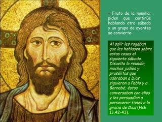 Al salir les rogaban
que les hablasen sobre
estas cosas el
siguiente sábado.
Disuelta la reunión,
muchos judíos y
prosélitos que
adoraban a Dios
siguieron a Pablo y a
Bernabé; éstos
conversaban con ellos
y les persuadían a
perseverar fieles a la
gracia de Dios (Hch
13,42-43).
+ Fruto de la homilía:
piden que continúe
hablando otro sábado
y un grupo de oyentes
se convierte:
 