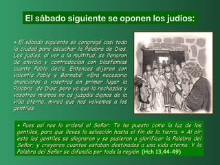 + El sábado siguiente se congregó casi todaEl sábado siguiente se congregó casi toda
la ciudad para escuchar la Palabra de Dios.la ciudad para escuchar la Palabra de Dios.
Los judíos, al ver a la multitud, se llenaronLos judíos, al ver a la multitud, se llenaron
de envidia y contradecían con blasfemiasde envidia y contradecían con blasfemias
cuanto Pablo decía. Entonces dijeron concuanto Pablo decía. Entonces dijeron con
valentía Pablo y Bernabé: «Era necesariovalentía Pablo y Bernabé: «Era necesario
anunciaros a vosotros en primer lugar laanunciaros a vosotros en primer lugar la
Palabra de Dios; pero ya que la rechazáis yPalabra de Dios; pero ya que la rechazáis y
vosotros mismos no os juzgáis dignos de lavosotros mismos no os juzgáis dignos de la
vida eterna, mirad que nos volvemos a losvida eterna, mirad que nos volvemos a los
gentiles.gentiles.
El sábado siguiente se oponen los judíos:
+ Pues así nos lo ordenó el Señor: Te he puesto como la luz de losPues así nos lo ordenó el Señor: Te he puesto como la luz de los
gentiles, para que lleves la salvación hasta el fin de la tierra. » Al oírgentiles, para que lleves la salvación hasta el fin de la tierra. » Al oír
esto los gentiles se alegraron y se pusieron a glorificar la Palabra delesto los gentiles se alegraron y se pusieron a glorificar la Palabra del
Señor; y creyeron cuantos estaban destinados a una vida eterna. Y laSeñor; y creyeron cuantos estaban destinados a una vida eterna. Y la
Palabra del Señor se difundía por toda la región.Palabra del Señor se difundía por toda la región. (Hch 13,44-49)
 