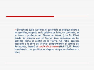 + El rechazo judío justifica el que Pablo se dedique ahora a
los gentiles, apoyado en la palabra de Dios, en concreto, en
la tercera profecía del Siervo de Yahvé (cita Is 49,6),
donde se anuncia que el Siervo será misionero de los
gentiles hasta el confín de la tierra. Así Pablo aparece
asociado a la obra del Siervo: compartiendo el camino del
Rechazado, llegará al confín de la tierra (Hch 26,17: Roma)
encadenado. Los gentiles se alegran de que se dedicaran a
ellos.
 