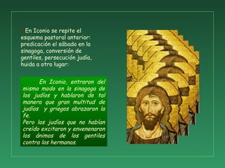 - En Iconio, entraron del
mismo modo en la sinagoga de
los judíos y hablaron de tal
manera que gran multitud de
judíos y griegos abrazaron la
fe.
Pero los judíos que no habían
creído excitaron y envenenaron
los ánimos de los gentiles
contra los hermanos.
+ En Iconio se repite el
esquema pastoral anterior:
predicación el sábado en la
sinagoga, conversión de
gentiles, persecución judía,
huida a otro lugar:
 