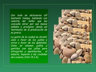 Con todo se detuvieron allí
bastante tiempo, hablando con
valentía del Señor que les
concedía obrar por sus manos
señales y prodigios, dando así
testimonio de la predicación de
su gracia.
La gente de la ciudad se dividió:
unos a favor de los judíos y
otros a favor de los apóstoles.
Como se alzasen judíos y
gentiles con sus jefes para
ultrajarles y apedrearles, al
saberlo, huyeron a las ciudades
de Licaonia, (Hch 14,1-6)
 