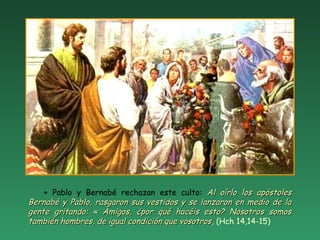 + Pablo y Bernabé rechazan este culto: Al oírlo los apóstolesAl oírlo los apóstoles
Bernabé y Pablo, rasgaron sus vestidos y se lanzaron en medio de laBernabé y Pablo, rasgaron sus vestidos y se lanzaron en medio de la
gente gritando: « Amigos, ¿por qué hacéis esto? Nosotros somosgente gritando: « Amigos, ¿por qué hacéis esto? Nosotros somos
también hombres, de igual condición que vosotrostambién hombres, de igual condición que vosotros, (Hch 14,14-15)
 