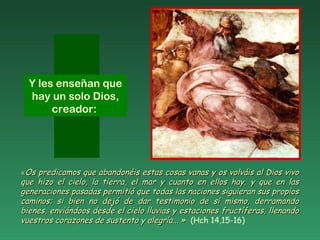 ««Os predicamos que abandonéis estas cosas vanas y os volváis al Dios vivoOs predicamos que abandonéis estas cosas vanas y os volváis al Dios vivo
que hizo el cielo, la tierra, el mar y cuanto en ellos hay, y que en lasque hizo el cielo, la tierra, el mar y cuanto en ellos hay, y que en las
generaciones pasadas permitió que todas las naciones siguieran sus propiosgeneraciones pasadas permitió que todas las naciones siguieran sus propios
caminos; si bien no dejó de dar testimonio de sí mismo, derramandocaminos; si bien no dejó de dar testimonio de sí mismo, derramando
bienes, enviándoos desde el cielo lluvias y estaciones fructíferas, llenandobienes, enviándoos desde el cielo lluvias y estaciones fructíferas, llenando
vuestros corazones de sustento y alegría... »vuestros corazones de sustento y alegría... » (Hch 14,15-16)
Y les enseñan que
hay un solo Dios,
creador:
 