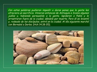 Con estas palabras pudieron impedir a duras penas que la gente les
ofreciera un sacrificio. Vinieron entonces de Antioquía e Iconio algunos
judíos y, habiendo persuadido a la gente, lapidaron a Pablo y le
arrastraron fuera de la ciudad, dándole por muerto. Pero él se levantó
y, rodeado de los discípulos, entró en la ciudad. Al día siguiente marchó
con Bernabé a Derbe. (Hch 14,18-20).
 