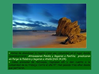 + Antes de abandonar la región crean una comunidad en el lugar donde
desembarcaron: Atravesaron Pisidia y llegaron a Panfilia; predicaron
en Perge la Palabra y bajaron a Atalía (Hch 14,24).
+ Como enviados de Antioquía, regresan allí y dan cuenta a la
comunidad de su trabajo. Corre el año 47. Han pasado tres años desde
que partieron.
 