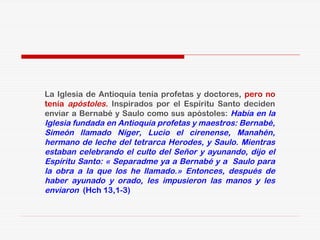 La Iglesia de Antioquía tenía profetas y doctores, pero no
tenía apóstoles. Inspirados por el Espíritu Santo deciden
enviar a Bernabé y Saulo como sus apóstoles: Había en la
Iglesia fundada en Antioquía profetas y maestros: Bernabé,
Simeón llamado Níger, Lucio el cirenense, Manahén,
hermano de leche del tetrarca Herodes, y Saulo. Mientras
estaban celebrando el culto del Señor y ayunando, dijo el
Espíritu Santo: « Separadme ya a Bernabé y a Saulo para
la obra a la que los he llamado.» Entonces, después de
haber ayunado y orado, les impusieron las manos y les
enviaron (Hch 13,1-3)
 
