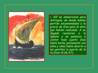 + Allí se embarcaron para
Antioquía, de donde habían
partido encomendados a la
gracia de Dios para la obra
que habían realizado. A su
llegada reunieron a la
Iglesia y se pusieron a
contar todo cuanto Dios
había hecho juntamente con
ellos y cómo había abierto a
los gentiles la puerta de la
fe (Hch 14,26-27).
 