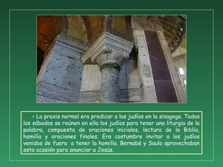 + La praxis normal era predicar a los judíos en la sinagoga. Todos
los sábados se reúnen en ella los judíos para tener una liturgia de la
palabra, compuesta de oraciones iniciales, lectura de la Biblia,
homilía y oraciones finales. Era costumbre invitar a los judíos
venidos de fuera a tener la homilía. Bernabé y Saulo aprovechaban
esta ocasión para anunciar a Jesús.
 