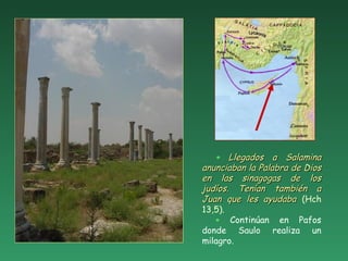+ Llegados a SalaminaLlegados a Salamina
anunciaban la Palabra de Diosanunciaban la Palabra de Dios
en las sinagogas de losen las sinagogas de los
judíos. Tenían también ajudíos. Tenían también a
Juan que les ayudabaJuan que les ayudaba (Hch
13,5).
+ Continúan en Pafos
donde Saulo realiza un
milagro.
 