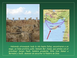 + Habiendo atravesado toda la isla hasta Pafos, encontraron a un
mago, un falso profeta judío, llamado Bar Jesús, que estaba con el
procónsul Sergio Paulo, hombre prudente. Este hizo llamar a
Bernabé y Saulo, deseoso de escuchar la Palabra de Dios.
 
