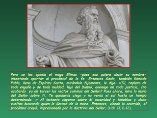Pero se les oponía el mago Elimas -pues eso quiere decir su nombre-
intentando apartar al procónsul de la fe. Entonces Saulo, también llamado
Pablo, lleno de Espíritu Santo, mirándole fijamente, le dijo: «Tú, repleto de
todo engaño y de toda maldad, hijo del Diablo, enemigo de toda justicia, ¿no
acabarás ya de torcer los rectos caminos del Señor? Pues ahora, mira la mano
del Señor sobre ti. Te quedarás ciego y no verás el sol hasta un tiempo
determinado. » Al instante cayeron sobre él oscuridad y tinieblas y daba
vueltas buscando quien le llevase de la mano. Entonces, viendo lo ocurrido, el
procónsul creyó, impresionado por la doctrina del Señor. (Hch 13, 6-12).
 