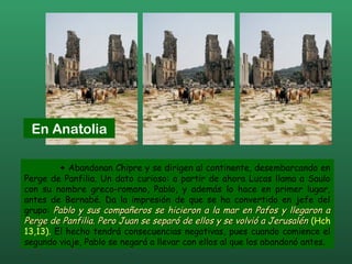 + Abandonan Chipre y se dirigen al continente, desembarcando en
Perge de Panfilia. Un dato curioso: a partir de ahora Lucas llama a Saulo
con su nombre greco-romano, Pablo, y además lo hace en primer lugar,
antes de Bernabé. Da la impresión de que se ha convertido en jefe del
grupo: Pablo y sus compañeros se hicieron a la mar en Pafos y llegaron aPablo y sus compañeros se hicieron a la mar en Pafos y llegaron a
Perge de Panfilia. Pero Juan se separó de ellos y se volvió a JerusalénPerge de Panfilia. Pero Juan se separó de ellos y se volvió a Jerusalén (Hch
13,13). El hecho tendrá consecuencias negativas, pues cuando comience el
segundo viaje, Pablo se negará a llevar con ellos al que los abandonó antes.
En Anatolia
 